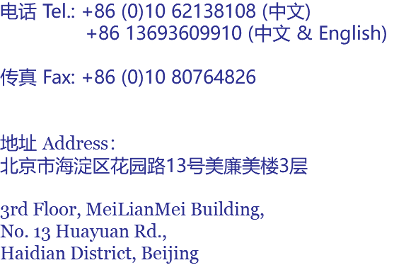 电话 Tel.: +86 (0)10 62138108 (中文) +86 13693609910 (中文 & English) 传真 Fax: +86 (0)10 80764826 地址 Address： 北京市海淀区花园路13号美廉美楼3层 3rd Floor, MeiLianMei Building, No. 13 Huayuan Rd., Haidian District, Beijing